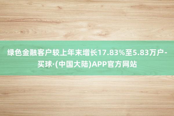 绿色金融客户较上年末增长17.83%至5.83万户-买球·(中国大陆)APP官方网站