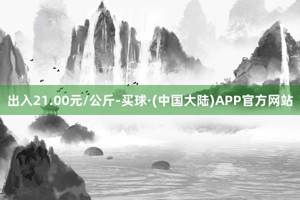 出入21.00元/公斤-买球·(中国大陆)APP官方网站
