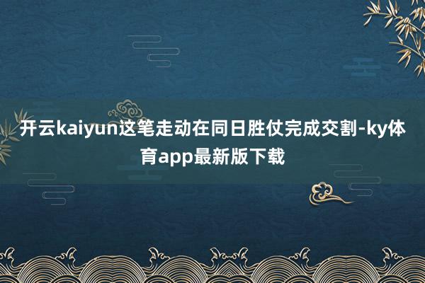 开云kaiyun这笔走动在同日胜仗完成交割-ky体育app最新版下载