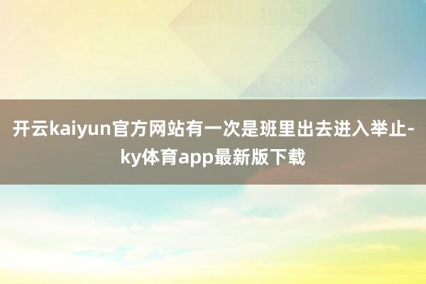 开云kaiyun官方网站有一次是班里出去进入举止-ky体育app最新版下载