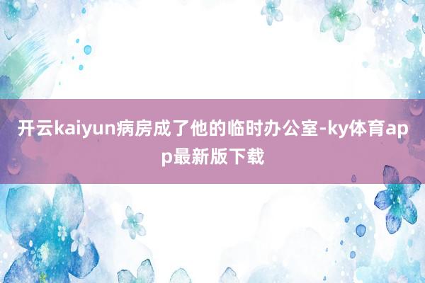 开云kaiyun病房成了他的临时办公室-ky体育app最新版下载