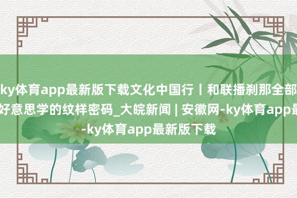 ky体育app最新版下载文化中国行丨和联播刹那全部 解锁东方好意思学的纹样密码_大皖新闻 | 安徽网