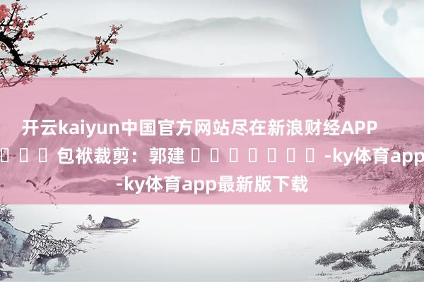 开云kaiyun中国官方网站尽在新浪财经APP            						包袱裁剪：郭建 	