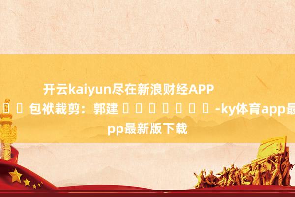 开云kaiyun尽在新浪财经APP            						包袱裁剪：郭建 							