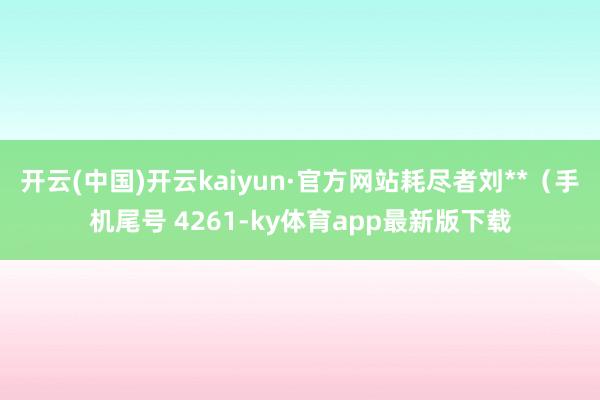 开云(中国)开云kaiyun·官方网站耗尽者刘**（手机尾号 4261-ky体育app最新版下载