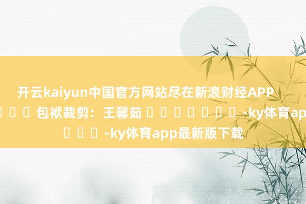 开云kaiyun中国官方网站尽在新浪财经APP            						包袱裁剪：王馨茹 