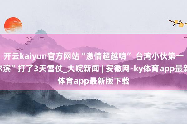开云kaiyun官方网站“激情超越嗨” 台湾小伙第一次来“尔滨”打了3天雪仗_大皖新闻 | 安徽网-