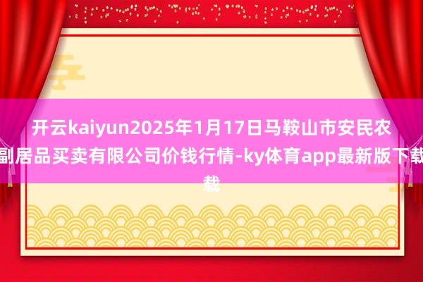 开云kaiyun2025年1月17日马鞍山市安民农副居品买卖有限公司价钱行情-ky体育app最新版下
