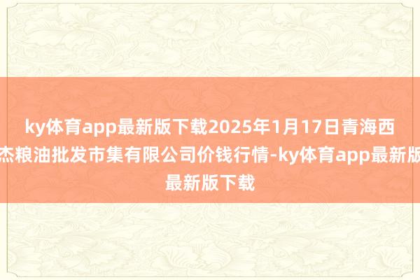 ky体育app最新版下载2025年1月17日青海西宁仁杰粮油批发市集有限公司价钱行情-ky体育app