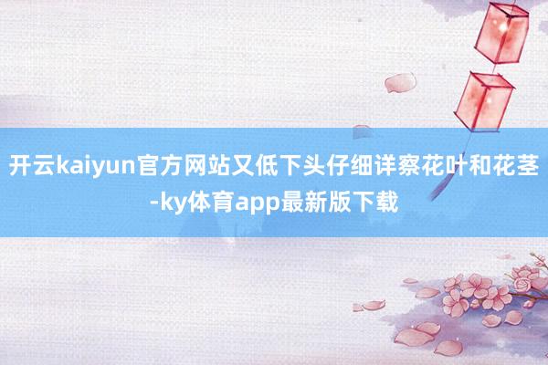 开云kaiyun官方网站又低下头仔细详察花叶和花茎-ky体育app最新版下载
