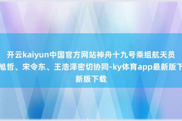 开云kaiyun中国官方网站神舟十九号乘组航天员蔡旭哲、宋令东、王浩泽密切协同-ky体育app最新版