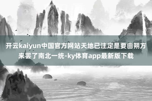 开云kaiyun中国官方网站天地已注定是要由朔方来罢了南北一统-ky体育app最新版下载
