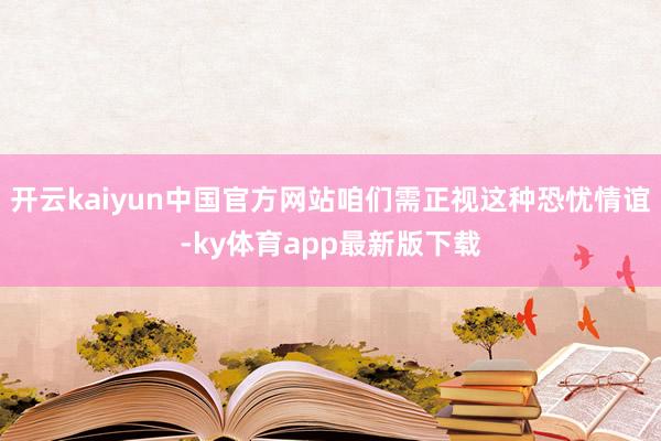 开云kaiyun中国官方网站咱们需正视这种恐忧情谊-ky体育app最新版下载