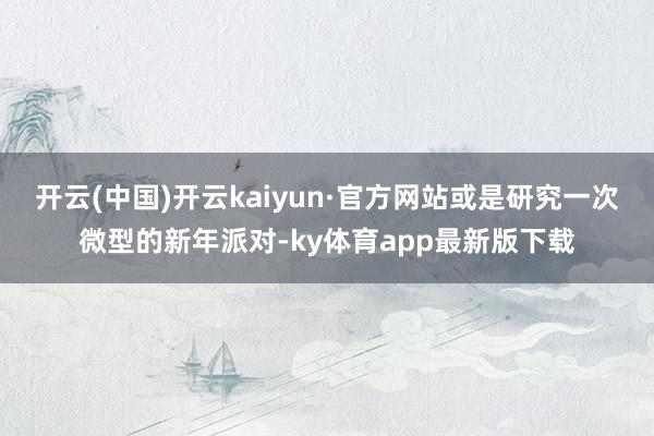 开云(中国)开云kaiyun·官方网站或是研究一次微型的新年派对-ky体育app最新版下载