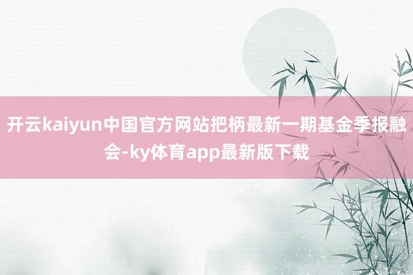 开云kaiyun中国官方网站把柄最新一期基金季报融会-ky体育app最新版下载