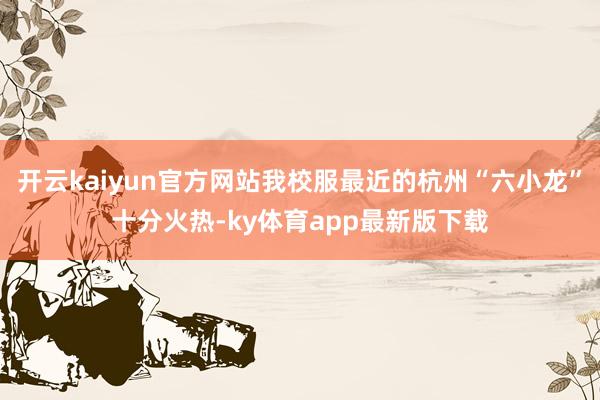 开云kaiyun官方网站我校服最近的杭州“六小龙”十分火热-ky体育app最新版下载