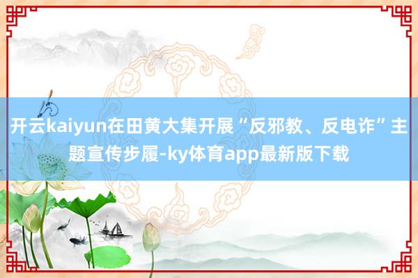 开云kaiyun在田黄大集开展“反邪教、反电诈”主题宣传步履-ky体育app最新版下载