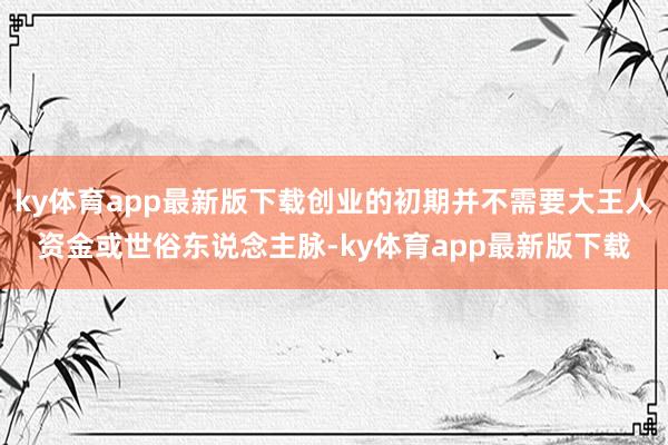 ky体育app最新版下载创业的初期并不需要大王人资金或世俗东说念主脉-ky体育app最新版下载