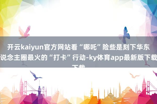 开云kaiyun官方网站看“哪吒”险些是刻下华东说念主圈最火的“打卡”行动-ky体育app最新版下载