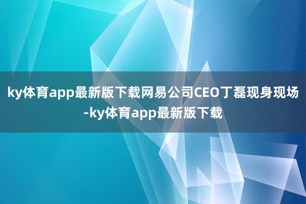 ky体育app最新版下载网易公司CEO丁磊现身现场-ky体育app最新版下载