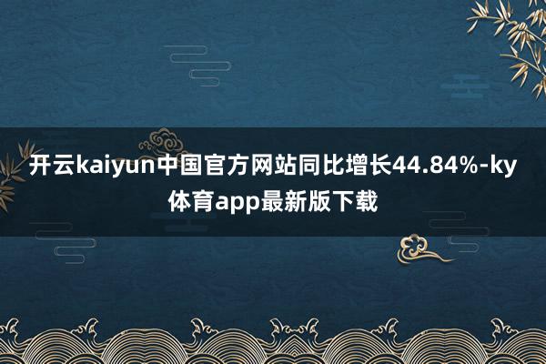 开云kaiyun中国官方网站同比增长44.84%-ky体育app最新版下载