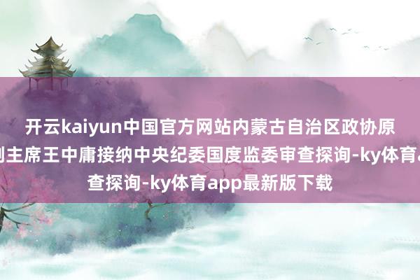 开云kaiyun中国官方网站内蒙古自治区政协原党组副文告、副主席王中庸接纳中央纪委国度监委审查探询-ky体育app最新版下载