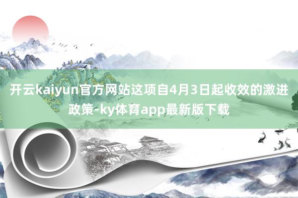 开云kaiyun官方网站这项自4月3日起收效的激进政策-ky体育app最新版下载
