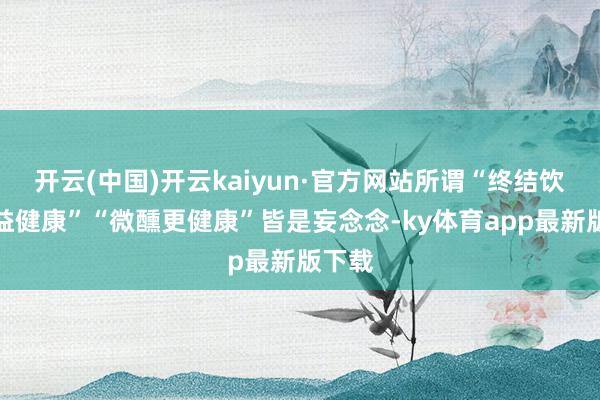 开云(中国)开云kaiyun·官方网站所谓“终结饮酒有益健康”“微醺更健康”皆是妄念念-ky体育ap