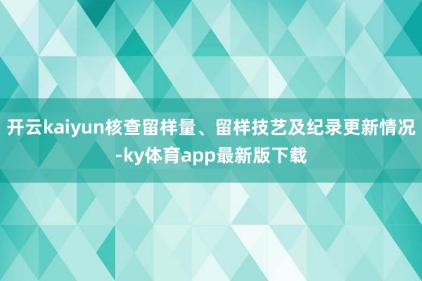 开云kaiyun核查留样量、留样技艺及纪录更新情况-ky体育app最新版下载
