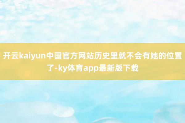 开云kaiyun中国官方网站历史里就不会有她的位置了-ky体育app最新版下载