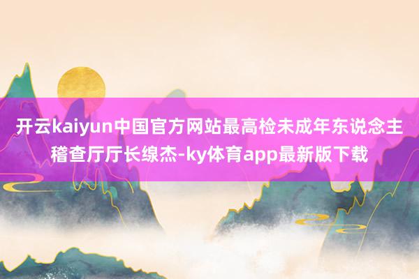 开云kaiyun中国官方网站最高检未成年东说念主稽查厅厅长缐杰-ky体育app最新版下载