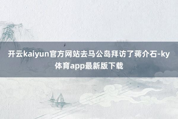 开云kaiyun官方网站去马公岛拜访了蒋介石-ky体育app最新版下载