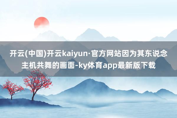 开云(中国)开云kaiyun·官方网站因为其东说念主机共舞的画面-ky体育app最新版下载