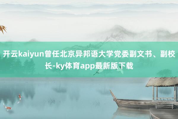 开云kaiyun曾任北京异邦语大学党委副文书、副校长-ky体育app最新版下载
