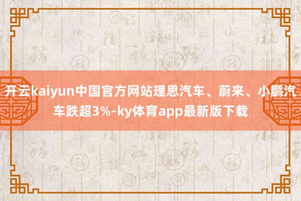 开云kaiyun中国官方网站理思汽车、蔚来、小鹏汽车跌超3%-ky体育app最新版下载