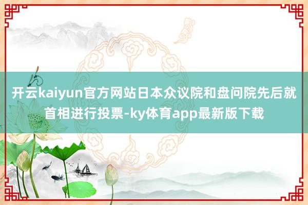 开云kaiyun官方网站日本众议院和盘问院先后就首相进行投票-ky体育app最新版下载