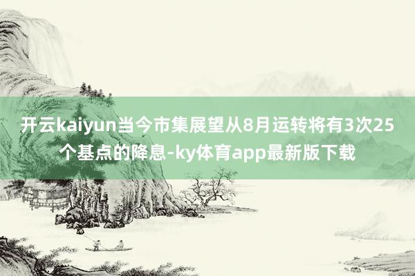 开云kaiyun当今市集展望从8月运转将有3次25个基点的降息-ky体育app最新版下载