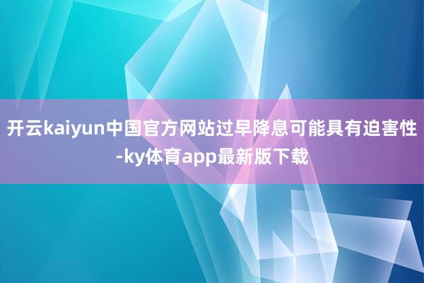 开云kaiyun中国官方网站过早降息可能具有迫害性-ky体育app最新版下载