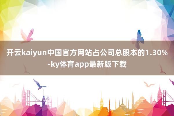 开云kaiyun中国官方网站占公司总股本的1.30%-ky体育app最新版下载