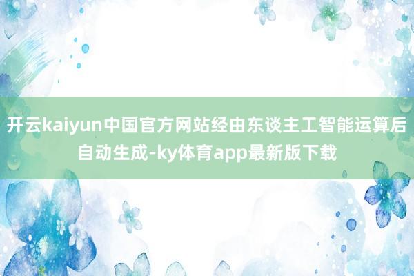开云kaiyun中国官方网站经由东谈主工智能运算后自动生成-ky体育app最新版下载