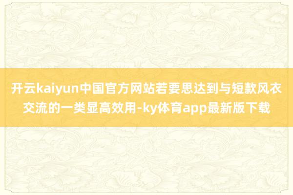 开云kaiyun中国官方网站若要思达到与短款风衣交流的一类显高效用-ky体育app最新版下载