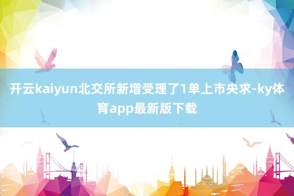 开云kaiyun北交所新增受理了1单上市央求-ky体育app最新版下载