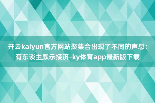开云kaiyun官方网站聚集合出现了不同的声息：有东谈主默示接济-ky体育app最新版下载