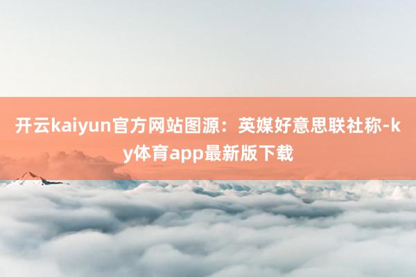 开云kaiyun官方网站图源：英媒好意思联社称-ky体育app最新版下载