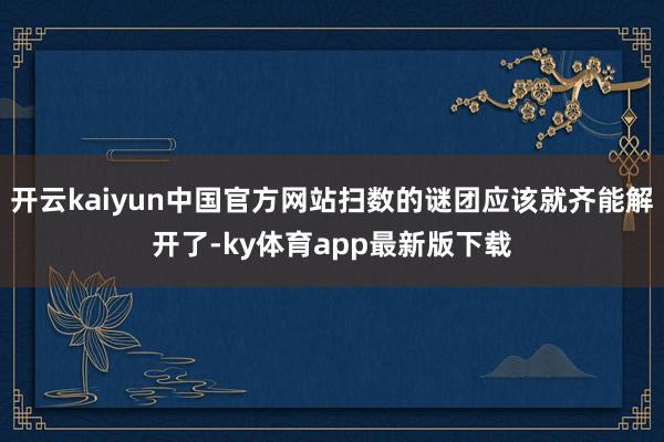开云kaiyun中国官方网站扫数的谜团应该就齐能解开了-ky体育app最新版下载