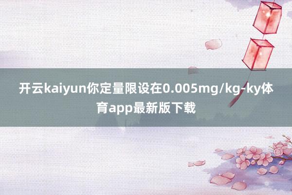 开云kaiyun你定量限设在0.005mg/kg-ky体育app最新版下载