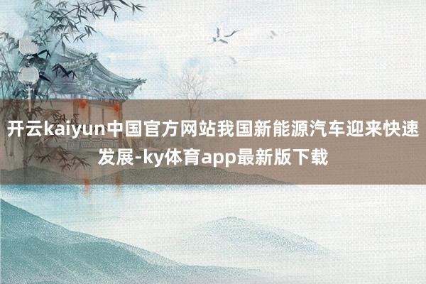 开云kaiyun中国官方网站我国新能源汽车迎来快速发展-ky体育app最新版下载