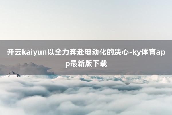 开云kaiyun以全力奔赴电动化的决心-ky体育app最新版下载