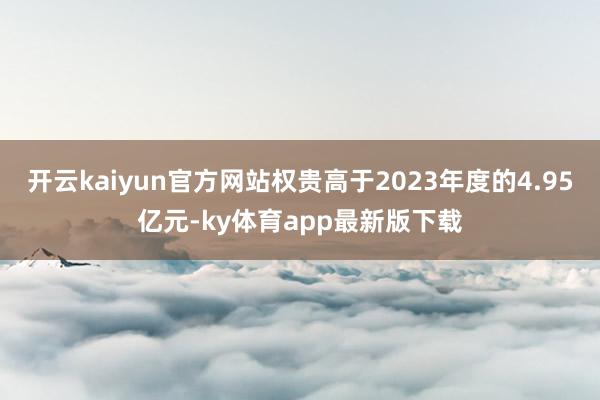 开云kaiyun官方网站权贵高于2023年度的4.95亿元-ky体育app最新版下载