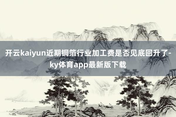 开云kaiyun近期铜箔行业加工费是否见底回升了-ky体育app最新版下载